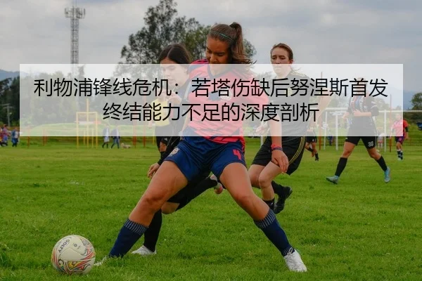 利物浦锋线危机：若塔伤缺后努涅斯首发终结能力不足的深度剖析